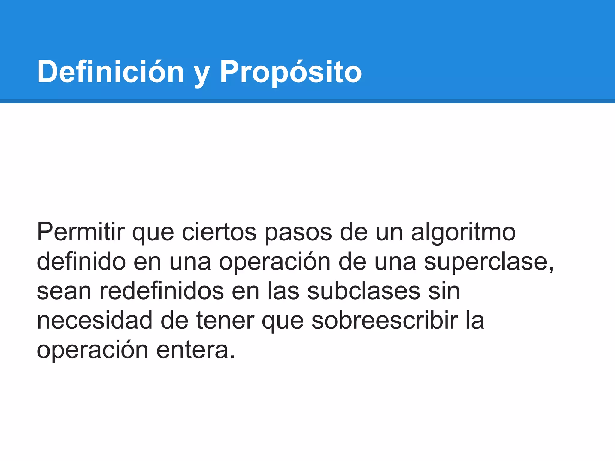Definición y Propósito




Permitir que ciertos pasos de un algoritmo
definido en una operación de una superclase,
sean redefinidos en las subclases sin
necesidad de tener que sobreescribir la
operación entera.
 