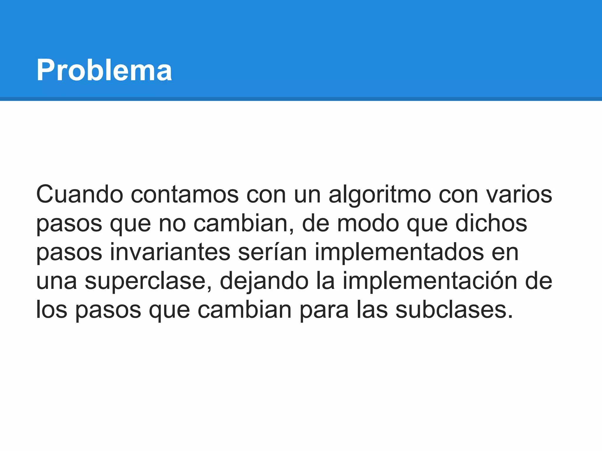 Problema



Cuando contamos con un algoritmo con varios
pasos que no cambian, de modo que dichos
pasos invariantes serían implementados en
una superclase, dejando la implementación de
los pasos que cambian para las subclases.
 