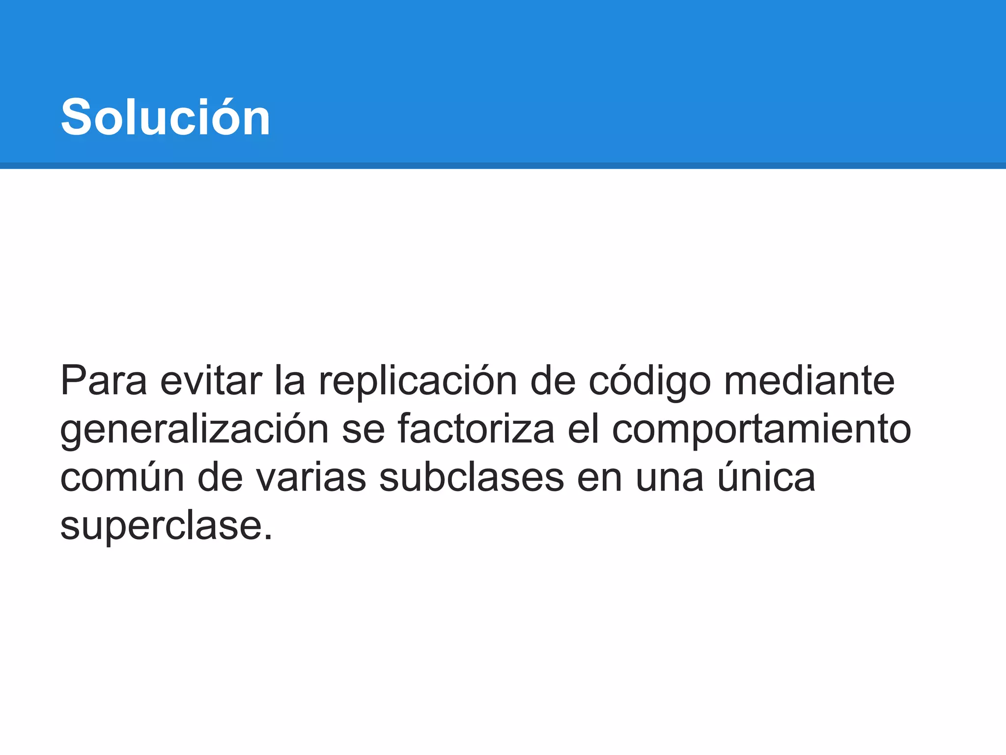 Solución




Para evitar la replicación de código mediante
generalización se factoriza el comportamiento
común de varias subclases en una única
superclase.
 
