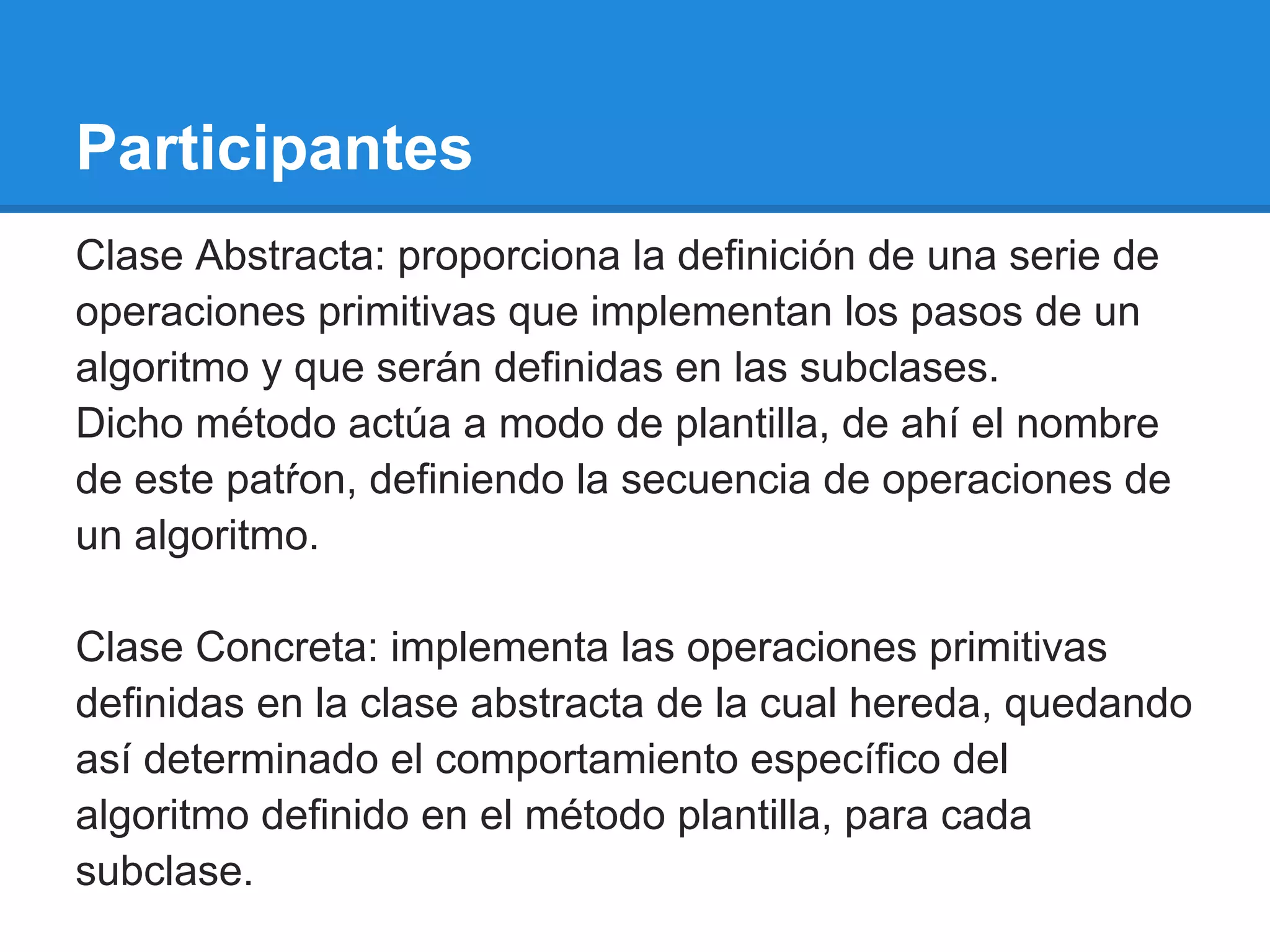 Participantes
Clase Abstracta: proporciona la definición de una serie de
operaciones primitivas que implementan los pasos de un
algoritmo y que serán definidas en las subclases.
Dicho método actúa a modo de plantilla, de ahí el nombre
de este patŕon, definiendo la secuencia de operaciones de
un algoritmo.

Clase Concreta: implementa las operaciones primitivas
definidas en la clase abstracta de la cual hereda, quedando
así determinado el comportamiento específico del
algoritmo definido en el método plantilla, para cada
subclase.
 