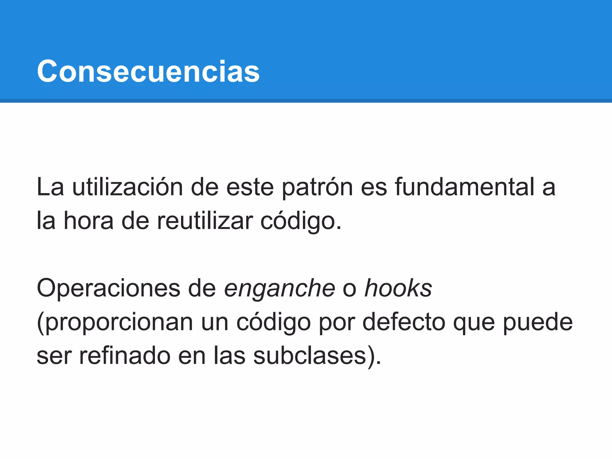 Consecuencias


La utilización de este patrón es fundamental a
la hora de reutilizar código.

Operaciones de enganche o hooks
(proporcionan un código por defecto que puede
ser refinado en las subclases).
 