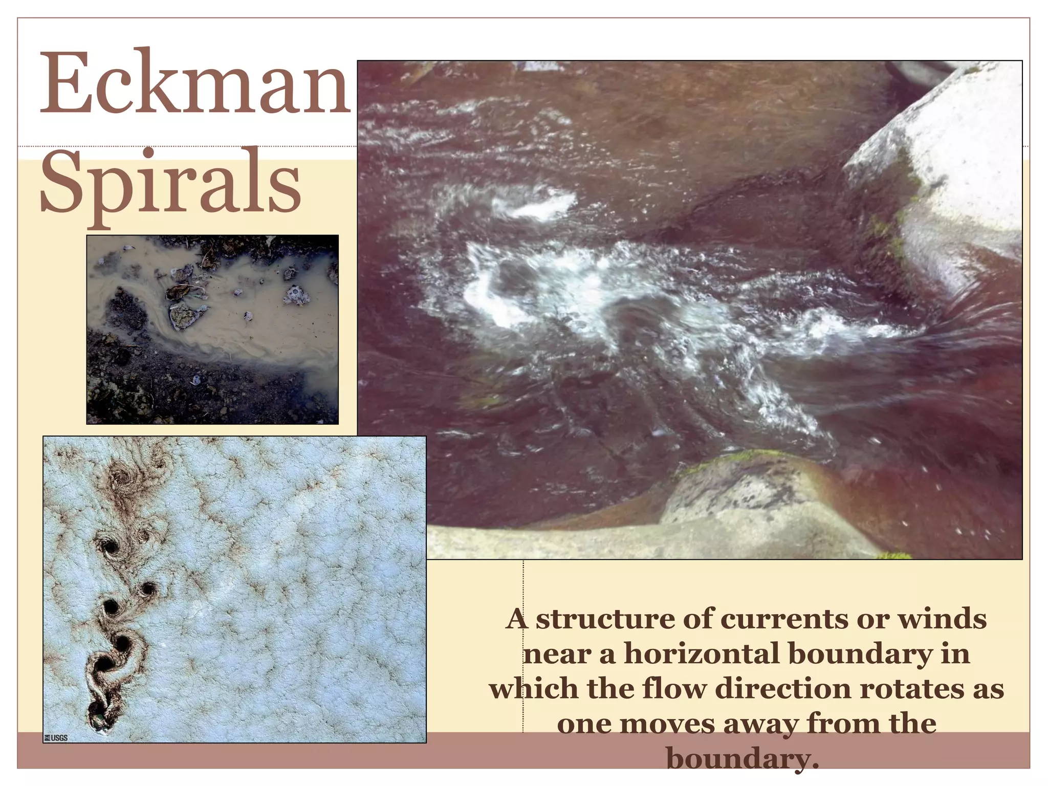 Eckman Spirals A structure of currents or winds near a horizontal boundary in which the flow direction rotates as one moves away from the boundary.  