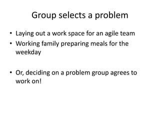 Group selects a problem
• Laying out a work space for an agile team
• Working family preparing meals for the
weekday
• Or, deciding on a problem group agrees to
work on!
 