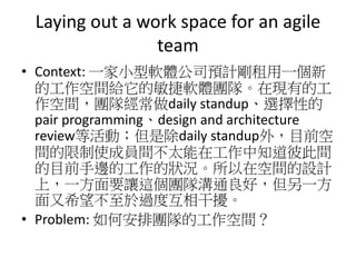 Laying out a work space for an agile
team
• Context: 一家小型軟體公司預計剛租用一個新
的工作空間給它的敏捷軟體團隊。在現有的工
作空間，團隊經常做daily standup、選擇性的
pair programming、design and architecture
review等活動；但是除daily standup外，目前空
間的限制使成員間不太能在工作中知道彼此間
的目前手邊的工作的狀況。所以在空間的設計
上，一方面要讓這個團隊溝通良好，但另一方
面又希望不至於過度互相干擾。
• Problem: 如何安排團隊的工作空間？
 