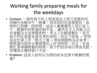 Working family preparing meals for
the weekdays
• Context: 一個有孩子的上班家庭在上班日常態性的
仰賴外食解決午、晚餐；周末則的在家裡開伙。此
情形已持續一段時間，這家人漸漸覺得上班日家人
午、晚餐的的質量控制不佳。 雖然女主人有能力且
有意願為全家準備食物、男主人也願意幫忙，而且
孩子們也喜愛家裡烹煮的食物，但在下班後 – 特別
是在忙碌工作一整天之後 – 要從頭開始為全家煮一
頓質量均佳的全餐需要花上許多時間。況且，在爸
媽忙著準備晚餐的時間，孩子們很容易以零食充飢，
常導致正餐時胃口不佳。
• Problem: 這家人如何以合理的成本改善午晚餐的質
量?
 