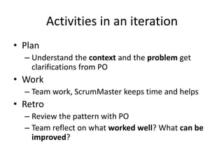 Activities in an iteration
• Plan
– Understand the context and the problem get
clarifications from PO
• Work
– Team work, ScrumMaster keeps time and helps
• Retro
– Review the pattern with PO
– Team reflect on what worked well? What can be
improved?
 