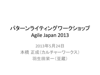 パターンライティングワークショップ	
  
Agile	
  Japan	
  2013	
2013年5月24日	
  
本橋 正成（カルチャーワークス）	
  
羽生田栄一（豆蔵）	
  
 