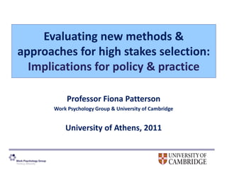 Evaluating new methods &
approaches for high stakes selection:
  Implications for policy & practice

            Professor Fiona Patterson
       Work Psychology Group & University of Cambridge


           University of Athens, 2011
 
