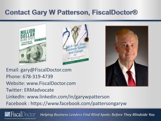 Email: gary@FiscalDoctor.com
Phone: 678-319-4739
Website: www.FiscalDoctor.com
Twitter: ERMadvocate
LinkedIn: www.linkedin.com/in/garywpatterson
Facebook : https://www.facebook.com/pattersongaryw
 