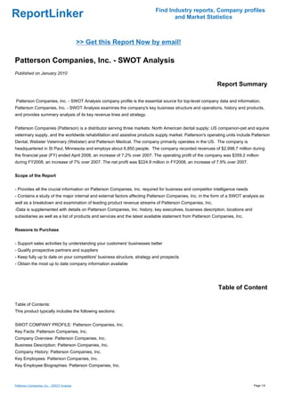 Find Industry reports, Company profiles
ReportLinker                                                                     and Market Statistics



                                            >> Get this Report Now by email!

Patterson Companies, Inc. - SWOT Analysis
Published on January 2010

                                                                                                           Report Summary

Patterson Companies, Inc. - SWOT Analysis company profile is the essential source for top-level company data and information.
Patterson Companies, Inc. - SWOT Analysis examines the company's key business structure and operations, history and products,
and provides summary analysis of its key revenue lines and strategy.


Patterson Companies (Patterson) is a distributor serving three markets: North American dental supply; US companion-pet and equine
veterinary supply, and the worldwide rehabilitation and assistive products supply market. Patterson's operating units include Patterson
Dental, Webster Veterinary (Webster) and Patterson Medical. The company primarily operates in the US. The company is
headquartered in St Paul, Minnesota and employs about 6,850 people. The company recorded revenues of $2,998.7 million during
the financial year (FY) ended April 2008, an increase of 7.2% over 2007. The operating profit of the company was $359.2 million
during FY2008, an increase of 7% over 2007. The net profit was $224.9 million in FY2008, an increase of 7.9% over 2007.


Scope of the Report


- Provides all the crucial information on Patterson Companies, Inc. required for business and competitor intelligence needs
- Contains a study of the major internal and external factors affecting Patterson Companies, Inc. in the form of a SWOT analysis as
well as a breakdown and examination of leading product revenue streams of Patterson Companies, Inc.
-Data is supplemented with details on Patterson Companies, Inc. history, key executives, business description, locations and
subsidiaries as well as a list of products and services and the latest available statement from Patterson Companies, Inc.


Reasons to Purchase


- Support sales activities by understanding your customers' businesses better
- Qualify prospective partners and suppliers
- Keep fully up to date on your competitors' business structure, strategy and prospects
- Obtain the most up to date company information available




                                                                                                           Table of Content

Table of Contents:
This product typically includes the following sections:


SWOT COMPANY PROFILE: Patterson Companies, Inc.
Key Facts: Patterson Companies, Inc.
Company Overview: Patterson Companies, Inc.
Business Description: Patterson Companies, Inc.
Company History: Patterson Companies, Inc.
Key Employees: Patterson Companies, Inc.
Key Employee Biographies: Patterson Companies, Inc.



Patterson Companies, Inc. - SWOT Analysis                                                                                      Page 1/4
 