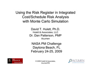 Using the Risk Register in Integrated
    Cost/Schedule Risk Analysis
    with Monte Carlo Simulation

         David T. Hulett, Ph.D.
          Hulett & Associates, LLC
        Dr. Dan Patterson, PMP
                   Acumen

         NASA PM Challenge
          Daytona Beach, FL
         February 24-25, 2009

            © 2009 Hulett & Associates,
                   AcumenPM
 