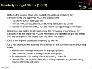Discovery


Quarterly Budget Status (1 of 3)                                                                            New
                                                                                                        Frontiers




       • Reflects the current fiscal year budget transactions, including any
         adjustments to the approved NOA and distributions
                − Reports the current fiscal year only
                − Reflects NOA, any adjustments, and funding distributions by Center
                − Reports are distributed to HQ, PO, and Project Manager/Principal Investigator

       • Comments are added to fully document the reasoning or purpose of any
         adjustment to the approved NOA to maintain our understanding of the profile
         and any changes to the profile over the life of the project
       • QBS is not signed; distributed quarterly by the PO
       • QBS has improved the tracking and analysis of the current fiscal year funding
         levels
                −   Reports detail funding transactions for all project partners
                −   QBS (and PBR) creates a funding trace for each project
                −   Provides details of all funding transactions during current FY
                −   Like the PBR, has played a major role in helping to prevent budget and funding
                    misunderstandings and errors

February 2010                                                                                              11
 