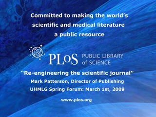 www.plos.org
“Re-engineering the scientific journal”
Mark Patterson, Director of Publishing
UHMLG Spring Forum: March 1st, 2009
Committed to making the world’s
scientific and medical literature
a public resource
 