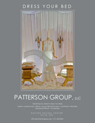 DRESS YOUR BED




PATTERSON GROUP, LLC
                     Everything You Need to Dress Your Beds
 Sheets • Matress Pads • Pillows • Duvet Fills and Covers • Comforters • Bed Skirts
                        Decorative Pillows • Accessories


                   B O S T O N     D E S I G N C E N T E R
                                 S u i t e 3 2 4

                   office@pattersongroup.org • 617.443.4904
 