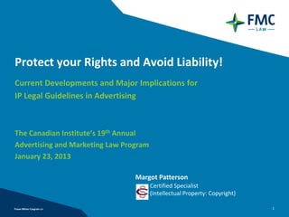 Protect your Rights and Avoid Liability!
Current Developments and Major Implications for
IP Legal Guidelines in Advertising



The Canadian Institute’s 19th Annual
Advertising and Marketing Law Program
January 23, 2013

                                 Margot Patterson
                                        Certified Specialist
                                        (Intellectual Property: Copyright)

                                                                             1
 