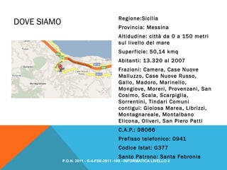 DOVE SIAMO
Regione:Sicilia
Provincia: Messina
Altidudine: città da 0 a 150 metri
sul livello del mare
Superficie: 50,14 kmq
Abitanti: 13.320 al 2007
Frazioni: Camera, Case Nuove
Malluzzo, Case Nuove Russo,
Gallo, Madoro, Marinello,
Mongiove, Moreri, Provenzani, San
Cosimo, Scala, Scarpiglia,
Sorrentini, Tindari Comuni
contigui: Gioiosa Marea, Librizzi,
Montagnareale, Montalbano
Elicona, Oliveri, San Piero Patti
C.A.P.: 98066
Prefisso telefonico: 0941
Codice Istat: G377
Santo Patrono: Santa Febronia
P.O.N. 2011 - G-4-FSE-2011 -189 - INFORMATICA LIVELLO 2
 
