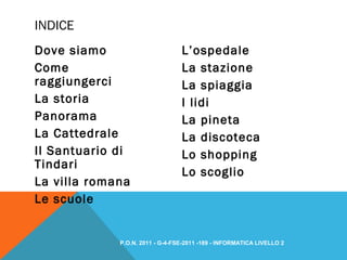 Dove siamo
Come
raggiungerci
La storia
Panorama
La Cattedrale
Il Santuario di
Tindari
La villa romana
Le scuole
L’ospedale
La stazione
La spiaggia
I lidi
La pineta
La discoteca
Lo shopping
Lo scoglio
INDICE
P.O.N. 2011 - G-4-FSE-2011 -189 - INFORMATICA LIVELLO 2
 