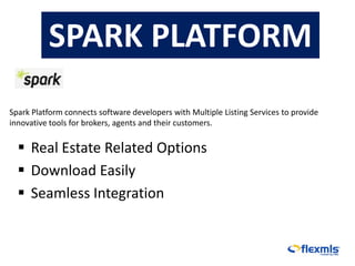 SPARK PLATFORM
Spark Platform connects software developers with Multiple Listing Services to provide
innovative tools for brokers, agents and their customers.


   Real Estate Related Options
   Download Easily
   Seamless Integration
 