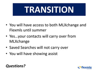 TRANSITION
• You will have access to both MLXchange and
  Flexmls until summer
• Yes…your contacts will carry over from
  MLXchange
• Saved Searches will not carry over
• You will have showing assist

Questions?
 