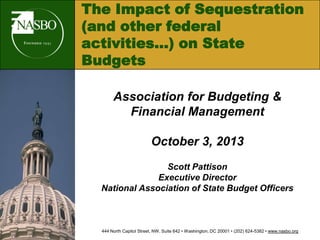 The Impact of Sequestration
(and other federal
activities…) on State
Budgets
Association for Budgeting &
Financial Management
October 3, 2013
Scott Pattison
Executive Director
National Association of State Budget Officers
444 North Capitol Street, NW, Suite 642 • Washington, DC 20001 • (202) 624-5382 • www.nasbo.org
 