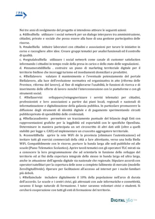 Nei tre anni di svolgimento del progetto si intendono attivare le seguenti azioni:
a. #dilloaBiella utilizzare i social network per un dialogo interpares tra amministrazione,
cittadini, privato e sociale che possa essere alla base di una gestione partecipativa delle
risorse.
b. #makeBiella istituire laboratori con cittadini e associazioni per tarare le iniziative in
corso e raccogliere altre idee. Creare gruppi tematici per analisi funzionali ed il controllo
di qualità.
c. #segnalaloaBiella utilizzare i social network come canale di customer satisfaction
informando i cittadini in tempo reale della presa in carico e dello stato delle segnalazioni.
d. #innamoratidiBiella . costruire un piano di marketing territoriale digitale per il
territorio biellese che incoraggi turismo ed insediamenti domiciliari e produttivi.
e. #Biellalavoro valutare il mantenimento e l'eventuale potenziamento del portale
Biellalavoro, alla luce dell'evoluzione normativa ed organizzativa in atto (riforma delle
Province, riforma del lavoro), al fine di migliorarne l'usabilità, le funzioni di ricerca e di
inserimento delle offerte di lavoro nonché l'interconnessione con le piattaforme e con gli
strumenti social.
f. #Biellaservizi sviluppare/reingegnerizzare i servizi telematici per cittadini,
professionisti e loro associazioni a partire dai piani locali, regionali e nazionali di
informatizzazione e digitalizzazione della galassia pubblica. In particolare promuovere la
diffusione degli strumenti di identità digitale e di pagamento sperimentando circuiti
pubblicoprivato di spendibilità delle credenziali.
g. #Biellacasadivetro permettere un tracciamento puntuale del bilancio degli Enti con
rappresentazioni grafiche per la leggibilità ed esportabili con le specifiche OpenData.
Determinare in maniera partecipata un set circoscritto di altri dati utili (oltre a quelli
stabiliti per legge v. CAD) ed implementare un cruscotto aggregatore territoriale.
h. #connettiBiella aprire la rete WiFi de la provincia (eliminare l'autenticazione) ed
invitare tutti gli esercizi commerciali della città a fare altrettanto, verso una bolla Biella
WiFi. Compatibilmente con le risorse, portare la banda larga alle sedi pubbliche ed alle
scuole (Piano Telematico Scolastico). Aprire tavoli tematici con gli operatori TLC mirati sia
a conoscere la loro programmazione che ad orientarla in funzione dello sviluppo del
territorio ed ai fini della copertura integrale dello stesso in banda larga ed ultra larga,
anche in attuazione dell'agenda digitale sia nazionale che regionale. Stipulare accordi con
operatori satellitari per la copertura delle zone a completo fallimento di mercato (modello
ZeroDigitalDivide). Operare per facilitazioni all'accesso ad internet per i nuclei familiari
più deboli.
i. #Biellainclude includere digitalmente il 10% della popolazione nell’arco di durata
dell’accordo. Le scuole e i centri civici, già attrezzati con aule informatiche e connettività,
saranno il luogo naturale di formazione. I tutor saranno volontari civici e studenti. Si
cercherà cooperazione con tutti gli enti di formazione del territorio.
 