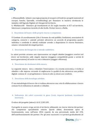 j. #finanziaBiella istituire una regia preposta al recupero di fondi (es progetti nazionali ed
europei, banche, 5permille, crowdfunding) per finanziare in maniera strutturata le
iniziative dell’Agenda Digitale ed i bisogni del territorio.
k. #Biellaeccelle Stimolare gli insediamenti di chi voglia investire in ICT sul territorio.
Interessare competenze tecniche di alto livello. Portare lavoro a Biella.
2. Descrizione del team e delle proprie risorse e competenze;
Il Comitato di coordinamento (che è formato da enti pubblici, fondazioni, associazioni di
categoria, consorzi e aziende private) attraverso un accordo di programma quadro
individua e condivide le attività realizzate avendo a disposizione le risorse finanziare,
umane e strumentali dei singoli partner.
3. Descrizione dei bisogni che si intende soddisfare;
Le azioni previste avranno una ripercussione sui singoli cittadini (maggiore comfort nel
vivere sul territorio), sulle singole imprese (maggiore competitività grazie a servizi di
nuova generazione) ed anche su enti e istituzioni (maggior efficienza).
4. Descrizione dei destinatari della misura;
La seguente misura mira a stimolare l’innovazione e la crescita economica, è rivolta ai
cittadini e alle imprese cercando di migliorarne la qualità di vita attraverso una politica
digitale comune di co-progettazione e messa in atto su alcuni assi condivisi.
5. Descrizione della tecnologia adottata;
E’ una metodologia di lavoro che si realizza attraverso una rete di collaborazione e lavoro
comune fra le istituzioni, le aziende e i cittadini.
6. Indicazione dei valori economici in gioco (costi, risparmi ipotizzati, investimenti
necessari);
Il valore del progetto (atteso) è di € 2.303.109.
Il progetto in essere eroga servizi al territorio utilizzando sia risorse interne dei partner
che competenze specialistiche esterne. Queste ultime, denominate spese di
funzionamento, sono nell’anno 2016 coperte da una percentuale media del 15%
dell’autofinanziamento dei partner. Per gli anno successivi ci si porterà gradualmente ad
 