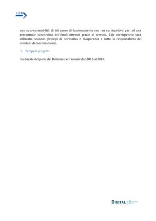 una auto-sostenibilità di tali spese di funzionamento con un corrispettivo pari ad una
percentuale concordata dei fondi ottenuti grazie al servizio. Tale corrispettivo sarà
utilizzato, secondo principi di normativa e trasparenza e sotto la responsabilità del
comitato di coordinamento.
7. Tempi di progetto.
La durata del patto del Battistero è triennale dal 2016 al 2018.
 