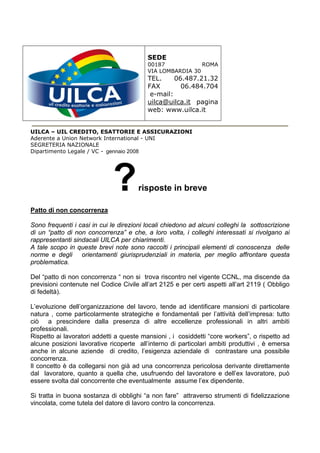 SEDE
                                          00187            ROMA
                                          VIA LOMBARDIA 30
                                          TEL.     06.487.21.32
                                          FAX        06.484.704
                                           e-mail:
                                          uilca@uilca.it pagina
                                          web: www.uilca.it


UILCA – UIL CREDITO, ESATTORIE E ASSICURAZIONI
Aderente a Union Network International - UNI
SEGRETERIA NAZIONALE
Dipartimento Legale / VC - gennaio 2008




                             ?         risposte in breve

Patto di non concorrenza

Sono frequenti i casi in cui le direzioni locali chiedono ad alcuni colleghi la sottoscrizione
di un “patto di non concorrenza” e che, a loro volta, i colleghi interessati si rivolgano ai
rappresentanti sindacali UILCA per chiarimenti.
A tale scopo in queste brevi note sono raccolti i principali elementi di conoscenza delle
norme e degli orientamenti giurisprudenziali in materia, per meglio affrontare questa
problematica.

Del “patto di non concorrenza “ non si trova riscontro nel vigente CCNL, ma discende da
previsioni contenute nel Codice Civile all’art 2125 e per certi aspetti all’art 2119 ( Obbligo
di fedeltà).

L’evoluzione dell’organizzazione del lavoro, tende ad identificare mansioni di particolare
natura , come particolarmente strategiche e fondamentali per l’attività dell’impresa: tutto
ciò a prescindere dalla presenza di altre eccellenze professionali in altri ambiti
professionali.
Rispetto ai lavoratori addetti a queste mansioni , i cosiddetti “core workers”, o rispetto ad
alcune posizioni lavorative ricoperte all’interno di particolari ambiti produttivi , è emersa
anche in alcune aziende di credito, l’esigenza aziendale di contrastare una possibile
concorrenza.
Il concetto è da collegarsi non già ad una concorrenza pericolosa derivante direttamente
dal lavoratore, quanto a quella che, usufruendo del lavoratore e dell’ex lavoratore, può
essere svolta dal concorrente che eventualmente assume l’ex dipendente.

Si tratta in buona sostanza di obblighi “a non fare” attraverso strumenti di fidelizzazione
vincolata, come tutela del datore di lavoro contro la concorrenza.
 