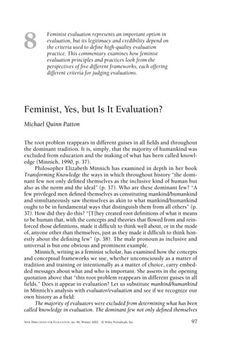 Feminist evaluation represents an important option in
evaluation, but its legitimacy and credibility depend on
the criteria used to deﬁne high-quality evaluation
practice. This commentary examines how feminist
evaluation principles and practices look from the
perspectives of ﬁve different frameworks, each offering
different criteria for judging evaluations.
NEW DIRECTIONS FOR EVALUATION, no. 96, Winter 2002 © Wiley Periodicals, Inc. 97
8
Feminist, Yes, but Is It Evaluation?
Michael Quinn Patton
The root problem reappears in different guises in all ﬁelds and throughout
the dominant tradition. It is, simply, that the majority of humankind was
excluded from education and the making of what has been called knowl-
edge (Minnich, 1990, p. 37).
Philosopher Elizabeth Minnich has examined in depth in her book
Transforming Knowledge the ways in which throughout history “the domi-
nant few not only deﬁned themselves as the inclusive kind of human but
also as the norm and the ideal” (p. 37). Who are these dominant few? “A
few privileged men deﬁned themselves as constituting mankind/humankind
and simultaneously saw themselves as akin to what mankind/humankind
ought to be in fundamental ways that distinguish them from all others” (p.
37). How did they do this? “[T]hey created root deﬁnitions of what it means
to be human that, with the concepts and theories that ﬂowed from and rein-
forced those deﬁnitions, made it difﬁcult to think well about, or in the mode
of, anyone other than themselves, just as they made it difﬁcult to think hon-
estly about the deﬁning few” (p. 38). The male pronoun as inclusive and
universal is but one obvious and prominent example.
Minnich, writing as a feminist scholar, has examined how the concepts
and conceptual frameworks we use, whether unconsciously as a matter of
tradition and training or intentionally as a matter of choice, carry embed-
ded messages about what and who is important. She asserts in the opening
quotation above that “this root problem reappears in different guises in all
ﬁelds.” Does it appear in evaluation? Let us substitute mankind/humankind
in Minnich’s analysis with evaluator/evaluation and see if we recognize our
own history as a ﬁeld:
The majority of evaluators were excluded from determining what has been
called knowledge in evaluation. The dominant few not only deﬁned themselves
 