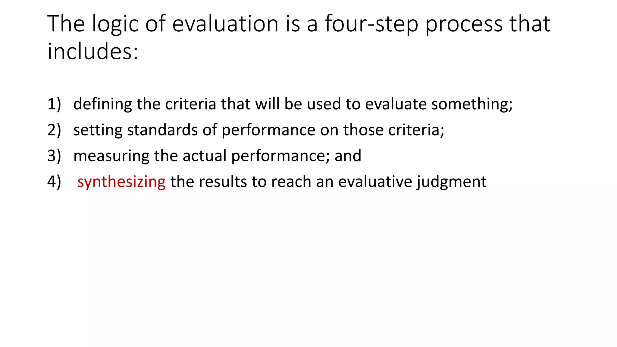 The logic of evaluation is a four-step process that
includes:
1) defining the criteria that will be used to evaluate something;
2) setting standards of performance on those criteria;
3) measuring the actual performance; and
4) synthesizing the results to reach an evaluative judgment
 