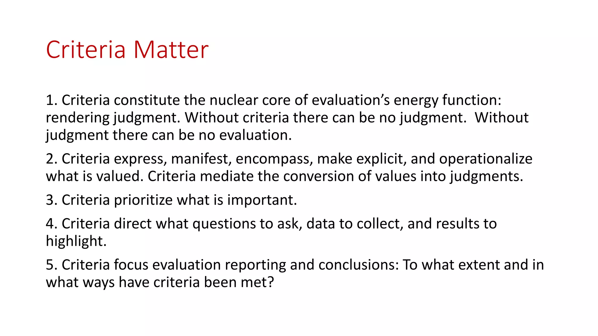 Criteria Matter
1. Criteria constitute the nuclear core of evaluation’s energy function:
rendering judgment. Without criteria there can be no judgment. Without
judgment there can be no evaluation.
2. Criteria express, manifest, encompass, make explicit, and operationalize
what is valued. Criteria mediate the conversion of values into judgments.
3. Criteria prioritize what is important.
4. Criteria direct what questions to ask, data to collect, and results to
highlight.
5. Criteria focus evaluation reporting and conclusions: To what extent and in
what ways have criteria been met?
 