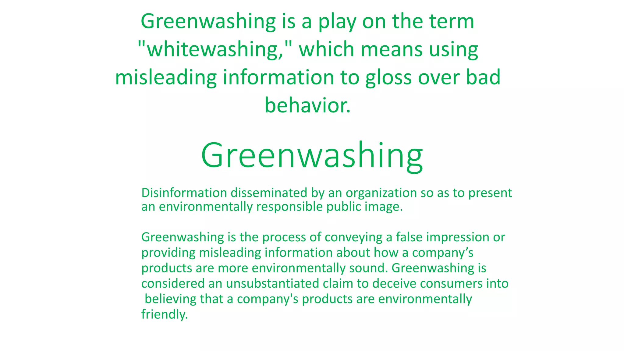 Greenwashing
Disinformation disseminated by an organization so as to present
an environmentally responsible public image.
Greenwashing is the process of conveying a false impression or
providing misleading information about how a company’s
products are more environmentally sound. Greenwashing is
considered an unsubstantiated claim to deceive consumers into
believing that a company's products are environmentally
friendly.
Greenwashing is a play on the term
"whitewashing," which means using
misleading information to gloss over bad
behavior.
 