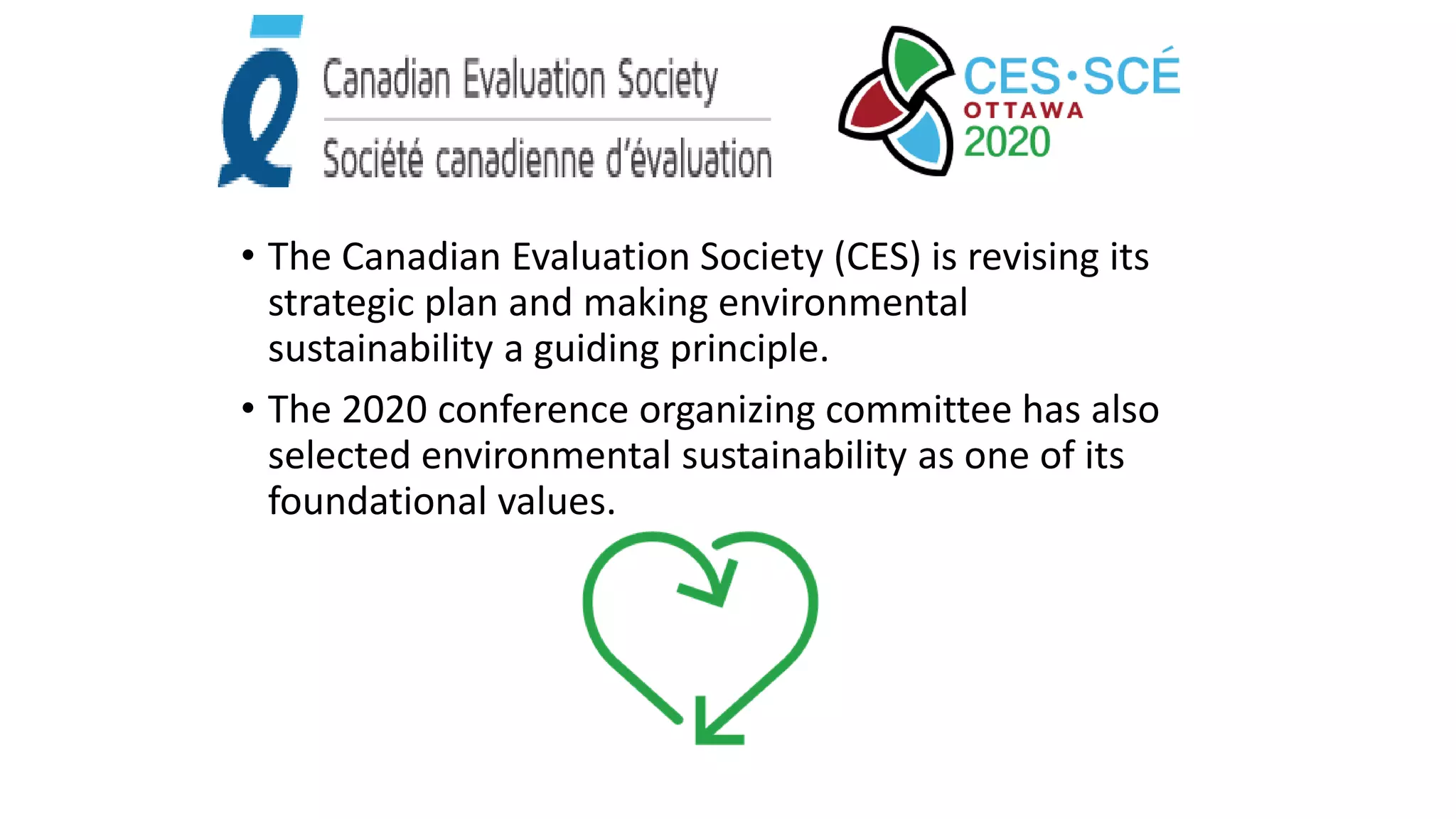 • The Canadian Evaluation Society (CES) is revising its
strategic plan and making environmental
sustainability a guiding principle.
• The 2020 conference organizing committee has also
selected environmental sustainability as one of its
foundational values.
 