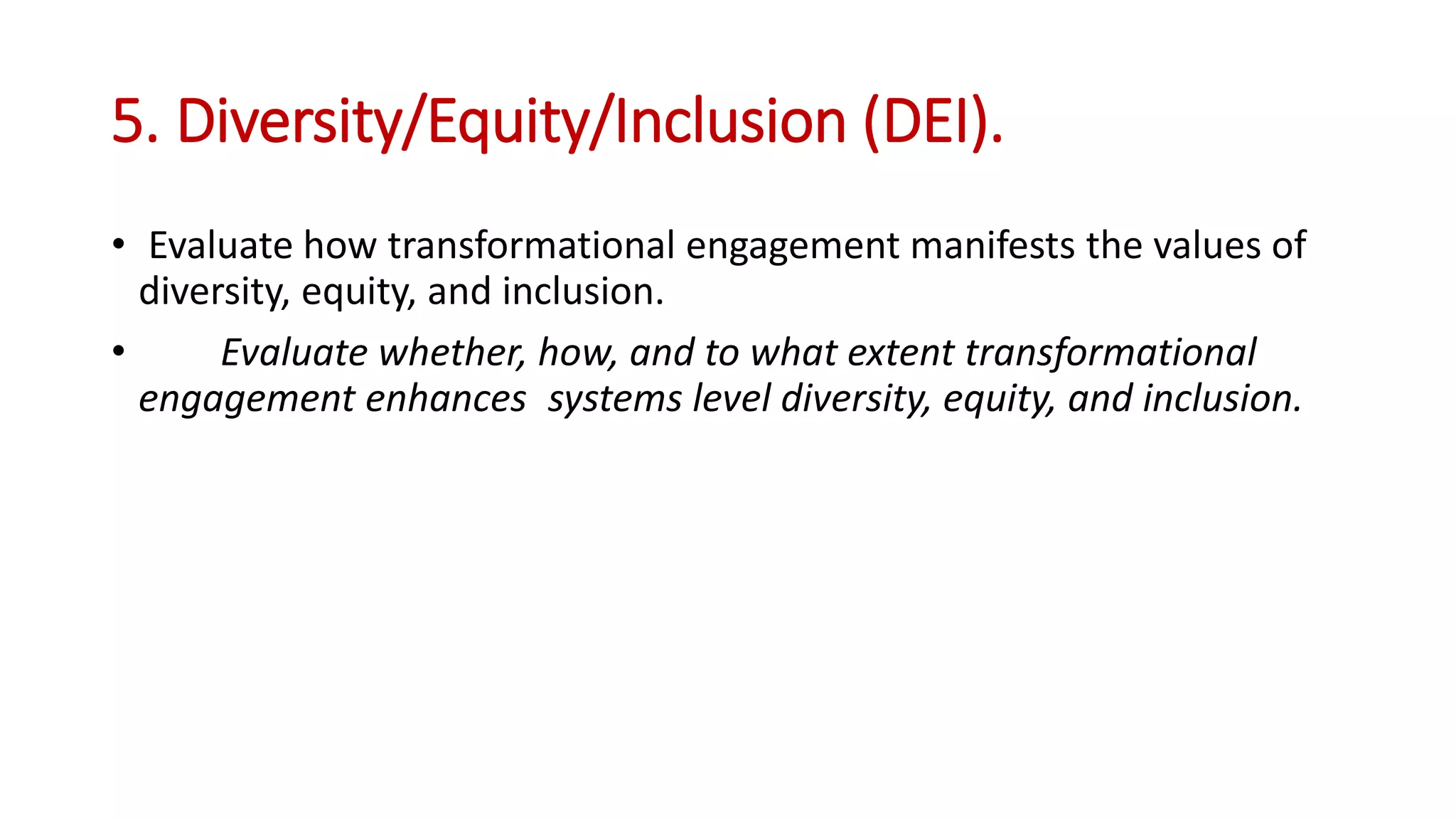 5. Diversity/Equity/Inclusion (DEI).
• Evaluate how transformational engagement manifests the values of
diversity, equity, and inclusion.
• Evaluate whether, how, and to what extent transformational
engagement enhances systems level diversity, equity, and inclusion.
 