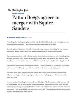 Patton Boggs, the Washington legal pioneer that helped established the modern-day lobbying industry, isPatton Boggs, the Washington legal pioneer that helped established the modern-day lobbying industry, is
merging with Squire Sanders, a large international law firm with roots in Cleveland.merging with Squire Sanders, a large international law firm with roots in Cleveland.
The deal, approved by partners at both firms this week, brings to an end Patton Boggs’ 52-year run as anThe deal, approved by partners at both firms this week, brings to an end Patton Boggs’ 52-year run as an
independent law and lobby firm, one that saw it become a trailblazer in the influence industry.independent law and lobby firm, one that saw it become a trailblazer in the influence industry.
The newly combined firm, which will bring together Squire Sanders’ 1,300 lawyers with Patton Boggs’ 330The newly combined firm, which will bring together Squire Sanders’ 1,300 lawyers with Patton Boggs’ 330
attorneys, is effective June 1 and will be called Squire Patton Boggs. The firms had beenattorneys, is effective June 1 and will be called Squire Patton Boggs. The firms had been in merger talksin merger talks
since Februarysince February and the deal is widely viewed within the legal industry as critical to Patton Boggs’ survival.and the deal is widely viewed within the legal industry as critical to Patton Boggs’ survival.
Patton Boggs “evolved into an industry game-changer,” Thomas Hale Boggs Jr., chairman of Patton BoggsPatton Boggs “evolved into an industry game-changer,” Thomas Hale Boggs Jr., chairman of Patton Boggs
said in a statement. “Through our combination with Squire Sanders we are doing it again.”said in a statement. “Through our combination with Squire Sanders we are doing it again.”
The end of Patton Boggs as a standalone firm is a tale of a changing industry, where a firm’s ability toThe end of Patton Boggs as a standalone firm is a tale of a changing industry, where a firm’s ability to
influence a few key powerbrokers is giving way to the need to sway larger groups of lawmakers and theinfluence a few key powerbrokers is giving way to the need to sway larger groups of lawmakers and the
public as a whole.public as a whole.
In recent months, Patton Boggs’ erosion has been on full display. The firm had toIn recent months, Patton Boggs’ erosion has been on full display. The firm had to lay off 40 attorneys andlay off 40 attorneys and
70 staffers70 staffers to deal with declining finances, high-profile partners defected to other firms, and at least oneto deal with declining finances, high-profile partners defected to other firms, and at least one
previous merger attempt was called offprevious merger attempt was called off. Patton’s troubles were heightened by its involvement in an unusual. Patton’s troubles were heightened by its involvement in an unusual
and expensive legal battle with Chevron, which was resolved afterand expensive legal battle with Chevron, which was resolved after Patton Boggs agreed earlier this month toPatton Boggs agreed earlier this month to
pay a $15 million settlementpay a $15 million settlement to the oil giant.to the oil giant.
 