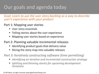 2
© Jeff Patton, all rights reserved, www.AgileProductDesign.com
Our goals and agenda today
Goal: Learn to use the user story backlog as a way to describe
user’s experience with your product
Part 1: Mapping user stories
 User story essentials
 Telling stories about the user experience
 Mapping user stories based on experience
Part 2: Planning valuable incremental releases
 Identifying product goals that delivery value
 Slicing the story map into valuable releases
Part 3: Iteratively constructing software (time permitting)
 Identifying an iterative and incremental construction strategy
 Splitting and thinning stories for upcoming development
iterations
 