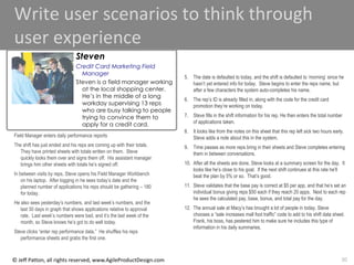 30
© Jeff Patton, all rights reserved, www.AgileProductDesign.com
Write user scenarios to think through
user experience
Field Manager enters daily performance reports
The shift has just ended and his reps are coming up with their totals.
They have printed sheets with totals written on them. Steve
quickly looks them over and signs them off. His assistant manager
brings him other sheets with totals he‟s signed off.
In between visits by reps, Steve opens his Field Manager Workbench
on his laptop. After logging in he sees today‟s date and the
planned number of applications his reps should be gathering – 180
for today.
He also sees yesterday‟s numbers, and last week‟s numbers, and the
last 30 days in graph that shows applications relative to approval
rate. Last week‟s numbers were bad, and it‟s the last week of the
month, so Steve knows he‟s got to do well today.
Steve clicks “enter rep performance data.” He shuffles his reps
performance sheets and grabs the first one.
5. The date is defaulted to today, and the shift is defaulted to „morning‟ since he
hasn‟t yet entered info for today. Steve begins to enter the reps name, but
after a few characters the system auto-completes his name.
6. The rep‟s ID is already filled in, along with the code for the credit card
promotion they‟re working on today.
7. Steve fills in the shift information for his rep. He then enters the total number
of applications taken.
8. It looks like from the notes on this sheet that this rep left sick two hours early.
Steve adds a note about this in the system.
9. Time passes as more reps bring in their sheets and Steve completes entering
them in between conversations.
10. After all the sheets are done, Steve looks at a summary screen for the day. It
looks like he‟s close to his goal. If the next shift continues at this rate he‟ll
beat the plan by 5% or so. That‟s good.
11. Steve validates that the base pay is correct at $5 per app, and that he‟s set an
individual bonus giving reps $50 each if they reach 20 apps. Next to each rep
he sees the calculated pay, base, bonus, and total pay for the day.
12. The annual sale at Macy‟s has brought a lot of people in today. Steve
chooses a “sale increases mall foot traffic” code to add to his shift data sheet.
Frank, his boss, has pestered him to make sure he includes this type of
information in his daily summaries.
Steven
Credit Card Marketing Field
Manager
Steven is a field manager working
at the local shopping center.
He’s in the middle of a long
workday supervising 13 reps
who are busy talking to people
trying to convince them to
apply for a credit card.
 
