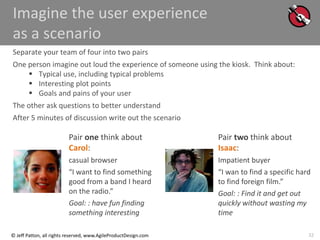 32
© Jeff Patton, all rights reserved, www.AgileProductDesign.com
Imagine the user experience
as a scenario
Separate your team of four into two pairs
One person imagine out loud the experience of someone using the kiosk. Think about:
 Typical use, including typical problems
 Interesting plot points
 Goals and pains of your user
The other ask questions to better understand
After 5 minutes of discussion write out the scenario
Pair one think about
Carol:
casual browser
“I want to find something
good from a band I heard
on the radio.”
Goal: : have fun finding
something interesting
Pair two think about
Isaac:
Impatient buyer
“I wan to find a specific hard
to find foreign film.”
Goal: : Find it and get out
quickly without wasting my
time
 