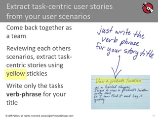 33
© Jeff Patton, all rights reserved, www.AgileProductDesign.com
Extract task-centric user stories
from your user scenarios
Come back together as
a team
Reviewing each others
scenarios, extract task-
centric stories using
yellow stickies
Write only the tasks
verb-phrase for your
title
 