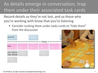 44
© Jeff Patton, all rights reserved, www.AgileProductDesign.com
As details emerge in conversation, trap
them under their associated task cards
Record details so they’re not lost, and so those who
you’re working with know that you’re listening
 Consider tucking them under tasks cards to “hide them”
from the discussion
time
activity
task
sub-tasks or
task details
 