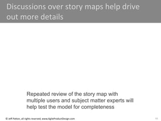 48
© Jeff Patton, all rights reserved, www.AgileProductDesign.com
Discussions over story maps help drive
out more details
Repeated review of the story map with
multiple users and subject matter experts will
help test the model for completeness
 