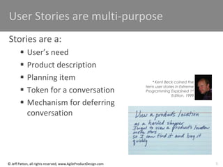 5
© Jeff Patton, all rights reserved, www.AgileProductDesign.com
User Stories are multi-purpose
Stories are a:
 User’s need
 Product description
 Planning item
 Token for a conversation
 Mechanism for deferring
conversation
* Kent Beck coined the
term user stories in Extreme
Programming Explained 1st
Edition, 1999
 