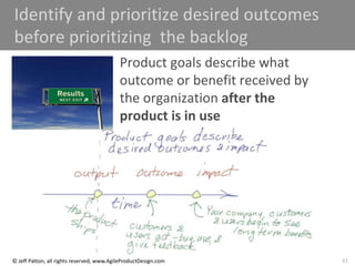 61
© Jeff Patton, all rights reserved, www.AgileProductDesign.com
Identify and prioritize desired outcomes
before prioritizing the backlog
Product goals describe what
outcome or benefit received by
the organization after the
product is in use
 