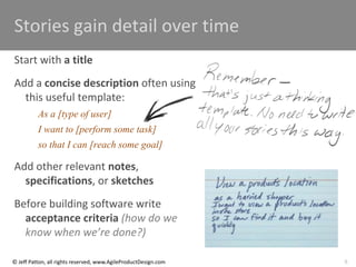 6
© Jeff Patton, all rights reserved, www.AgileProductDesign.com
Stories gain detail over time
Start with a title
Add a concise description often using
this useful template:
As a [type of user]
I want to [perform some task]
so that I can [reach some goal]
Add other relevant notes,
specifications, or sketches
Before building software write
acceptance criteria (how do we
know when we’re done?)
 