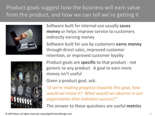 62
© Jeff Patton, all rights reserved, www.AgileProductDesign.com
Product goals suggest how the business will earn value
from the product, and how we can tell we’re getting it
Software built for internal use usually saves
money or helps improve service to customers
indirectly earning money
Software built for use by customers earns money
through direct sales, improved customer
retention, or improved customer loyalty
Product goals are specific to that product - not
generic to any product. A goal to earn more
money isn’t useful
Given a product goal, ask:
“if we’re making progress towards this goal, how
would we know it? What would we observe in our
organization that indicates success?”
The answer to these questions are useful metrics
 