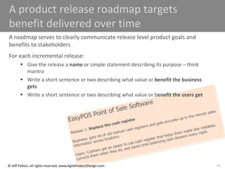 66
© Jeff Patton, all rights reserved, www.AgileProductDesign.com
A product release roadmap targets
benefit delivered over time
A roadmap serves to clearly communicate release level product goals and
benefits to stakeholders
For each incremental release:
 Give the release a name or simple statement describing its purpose – think
mantra
 Write a short sentence or two describing what value or benefit the business
gets
 Write a short sentence or two describing what value or benefit the users get
 