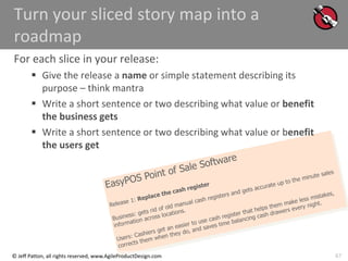 67
© Jeff Patton, all rights reserved, www.AgileProductDesign.com
Turn your sliced story map into a
roadmap
For each slice in your release:
 Give the release a name or simple statement describing its
purpose – think mantra
 Write a short sentence or two describing what value or benefit
the business gets
 Write a short sentence or two describing what value or benefit
the users get
 