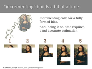 73
© Jeff Patton, all rights reserved, www.AgileProductDesign.com
“incrementing” builds a bit at a time
1 2 3 4 5
Incrementing calls for a fully
formed idea.
And, doing it on time requires
dead accurate estimation.
 