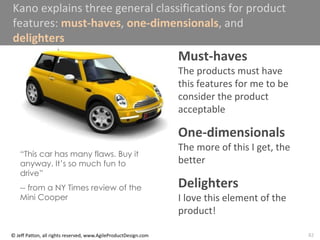 82
© Jeff Patton, all rights reserved, www.AgileProductDesign.com
Kano explains three general classifications for product
features: must-haves, one-dimensionals, and
delighters
Must-haves
The products must have
this features for me to be
consider the product
acceptable
One-dimensionals
The more of this I get, the
better
Delighters
I love this element of the
product!
“This car has many flaws. Buy it
anyway. It’s so much fun to
drive”
-- from a NY Times review of the
Mini Cooper
 