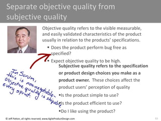 83
© Jeff Patton, all rights reserved, www.AgileProductDesign.com
Separate objective quality from
subjective quality
Objective quality refers to the visible measurable,
and easily validated characteristics of the product
usually in relation to the products’ specifications.
 Does the product perform bug free as
specified?
 Expect objective quality to be high.
Subjective quality refers to the specification
or product design choices you make as a
product owner. These choices affect the
product users’ perception of quality
Is the product simple to use?
Is the product efficient to use?
Do I like using the product?
 